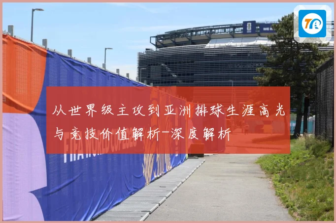 从世界级主攻到亚洲排球生涯高光与竞技价值解析-深度解析