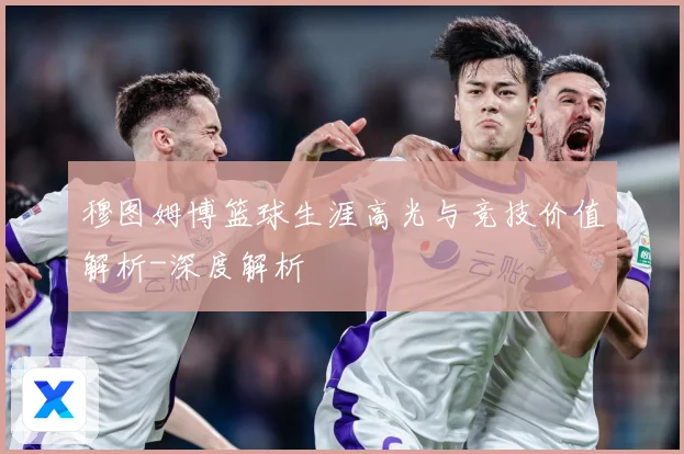 穆图姆博篮球生涯高光与竞技价值解析-深度解析