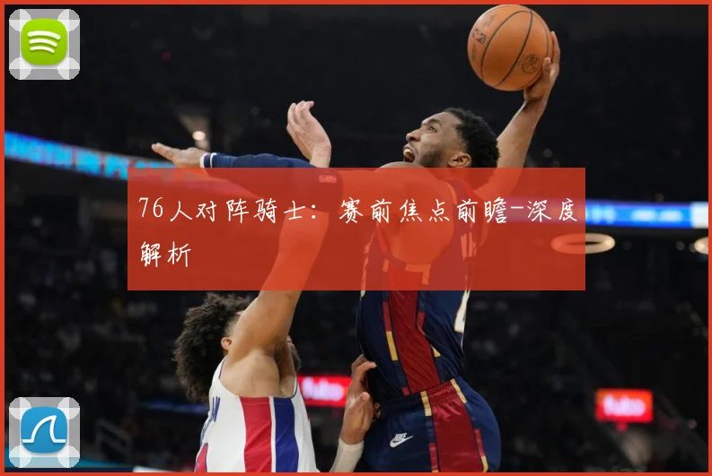 76人对阵骑士：赛前焦点前瞻-深度解析