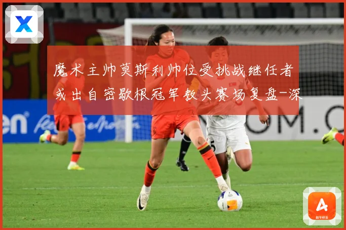 魔术主帅莫斯利帅位受挑战继任者或出自密歇根冠军教头赛场复盘-深度解析