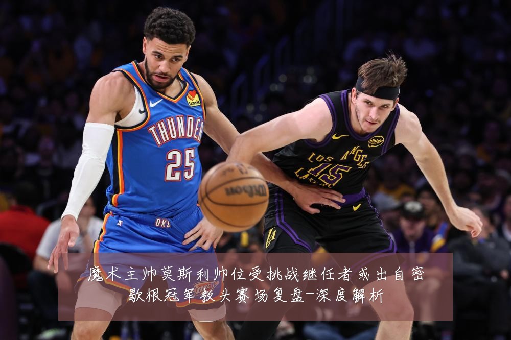 魔术主帅莫斯利帅位受挑战继任者或出自密歇根冠军教头赛场复盘-深度解析